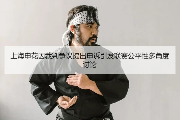 上海申花因裁判争议提出申诉引发联赛公平性多角度讨论